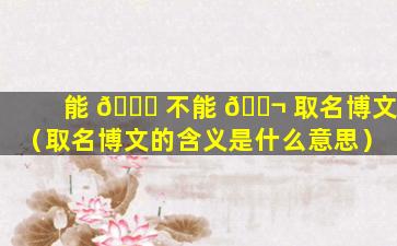 能 🐘 不能 🐬 取名博文（取名博文的含义是什么意思）